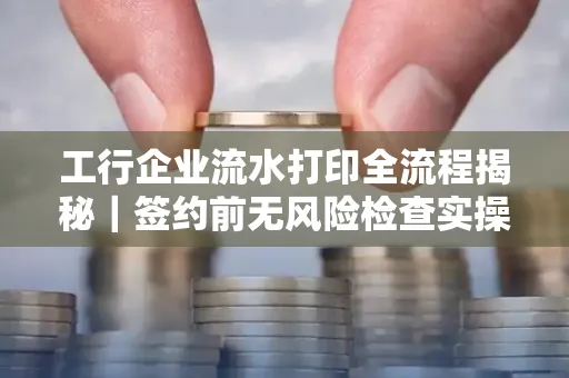 工行企业流水打印全流程揭秘|签约前无风险检查实操指南