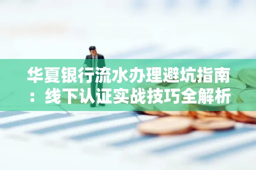 华夏银行流水办理避坑指南:线下认证实战技巧全解析